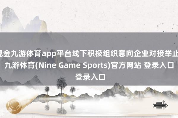 现金九游体育app平台线下积极组织意向企业对接举止-九游体育(Nine Game Sports)官方网站 登录入口