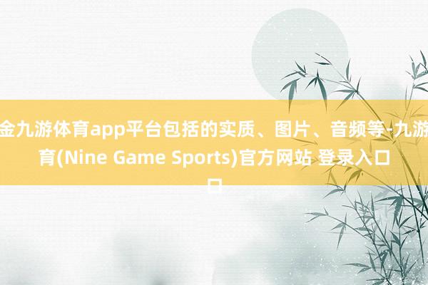 现金九游体育app平台包括的实质、图片、音频等-九游体育(Nine Game Sports)官方网站 登录入口