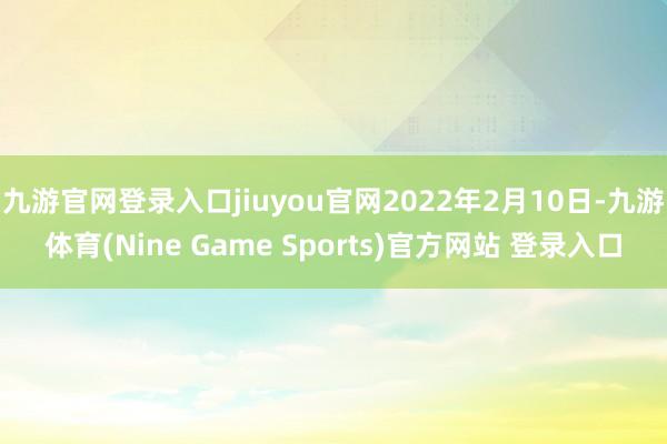 九游官网登录入口jiuyou官网2022年2月10日-九游体育(Nine Game Sports)官方网站 登录入口
