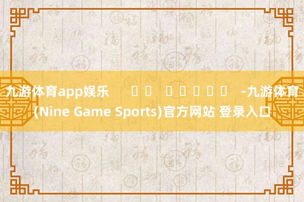 九游体育app娱乐      		  					  -九游体育(Nine Game Sports)官方网站 登录入口