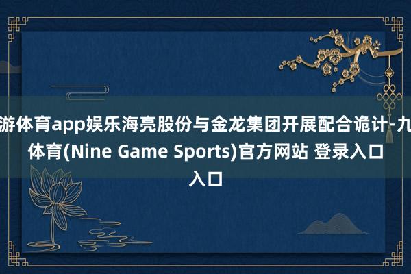 九游体育app娱乐海亮股份与金龙集团开展配合诡计-九游体育(Nine Game Sports)官方网站 登录入口
