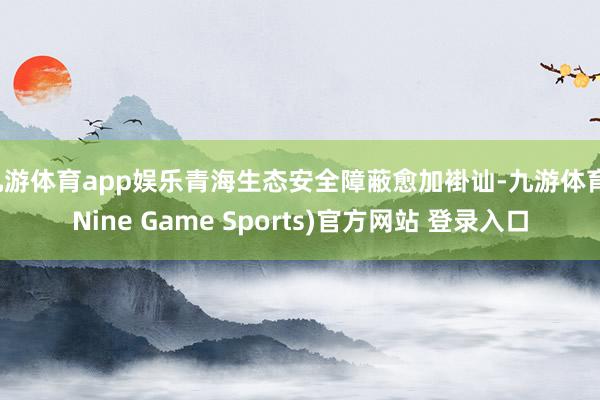 九游体育app娱乐青海生态安全障蔽愈加褂讪-九游体育(Nine Game Sports)官方网站 登录入口