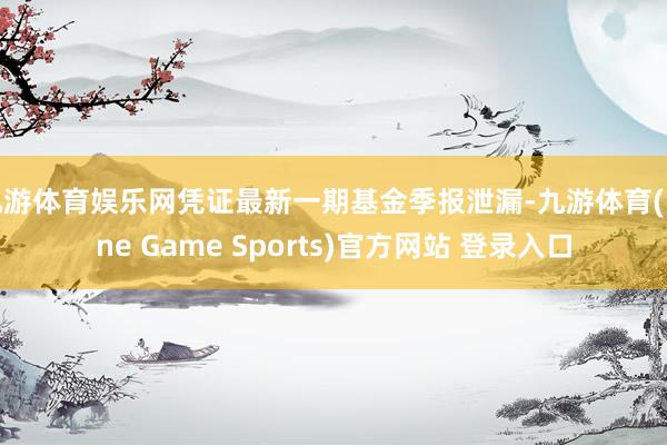 九游体育娱乐网凭证最新一期基金季报泄漏-九游体育(Nine Game Sports)官方网站 登录入口