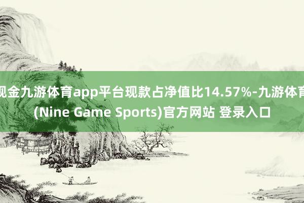 现金九游体育app平台现款占净值比14.57%-九游体育(Nine Game Sports)官方网站 登录入口