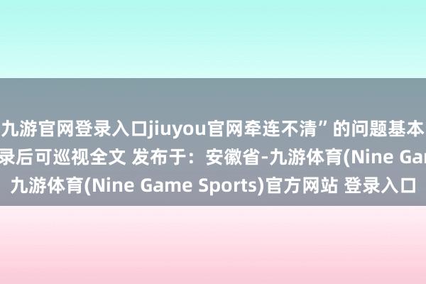 九游官网登录入口jiuyou官网牵连不清”的问题基本齐不伸开剩余96%登录后可巡视全文 发布于：安徽省-九游体育(Nine Game Sports)官方网站 登录入口
