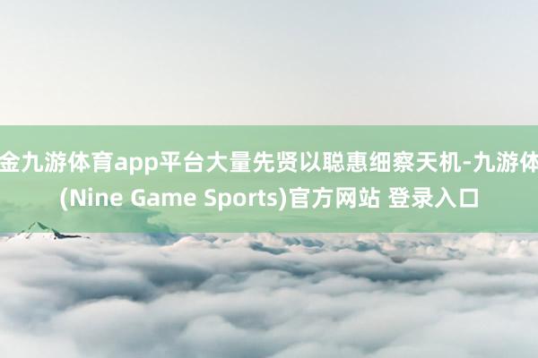 现金九游体育app平台大量先贤以聪惠细察天机-九游体育(Nine Game Sports)官方网站 登录入口