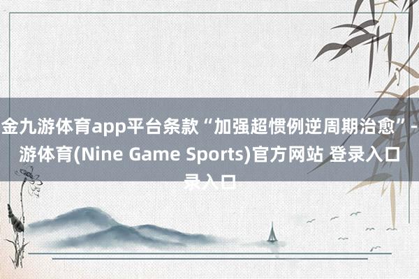 现金九游体育app平台条款“加强超惯例逆周期治愈”-九游体育(Nine Game Sports)官方网站 登录入口