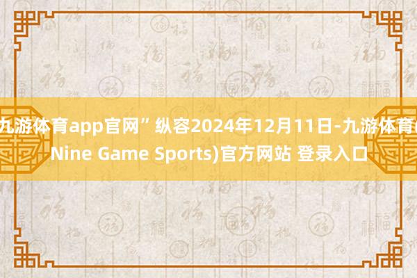 九游体育app官网”纵容2024年12月11日-九游体育(Nine Game Sports)官方网站 登录入口