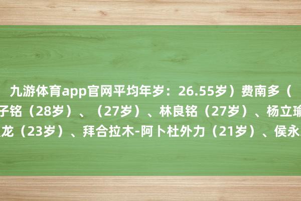 九游体育app官网平均年岁：26.55岁）费南多（31岁）、（29岁）、王子铭（28岁）、（27岁）、林良铭（27岁）、杨立瑜（27岁）、陶强龙（23岁）、拜合拉木-阿卜杜外力（21岁）、侯永永（26岁）-九游体育(Nine Game Sports)官方网站 登录入口