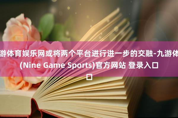九游体育娱乐网或将两个平台进行进一步的交融-九游体育(Nine Game Sports)官方网站 登录入口