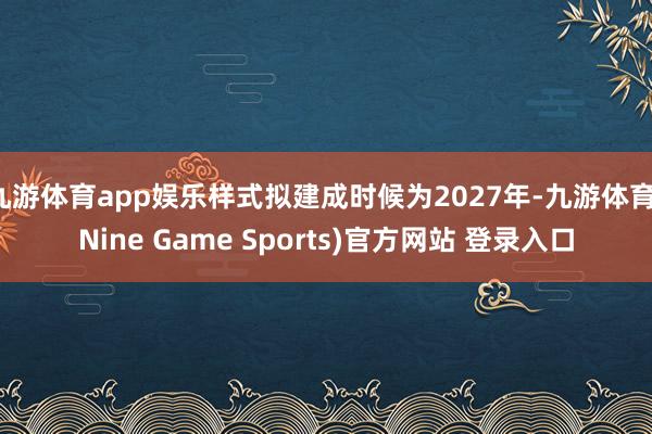 九游体育app娱乐样式拟建成时候为2027年-九游体育(Nine Game Sports)官方网站 登录入口