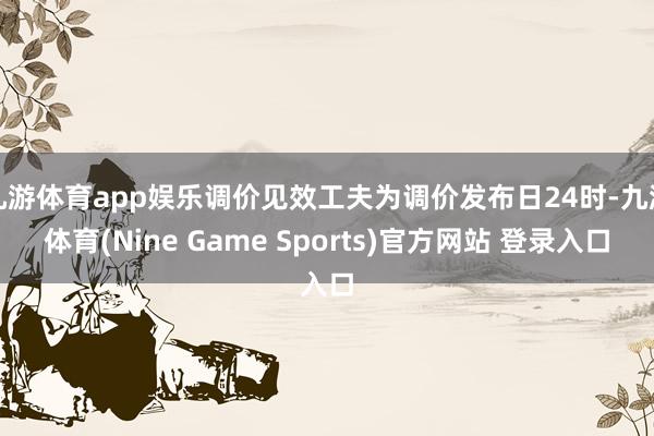 九游体育app娱乐调价见效工夫为调价发布日24时-九游体育(Nine Game Sports)官方网站 登录入口