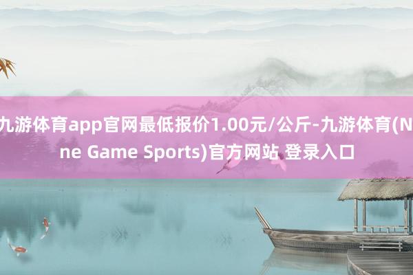 九游体育app官网最低报价1.00元/公斤-九游体育(Nine Game Sports)官方网站 登录入口