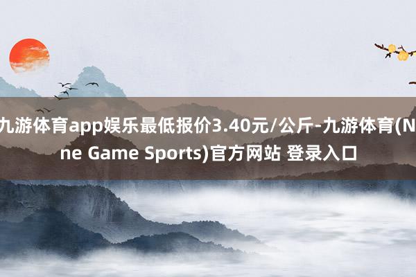 九游体育app娱乐最低报价3.40元/公斤-九游体育(Nine Game Sports)官方网站 登录入口