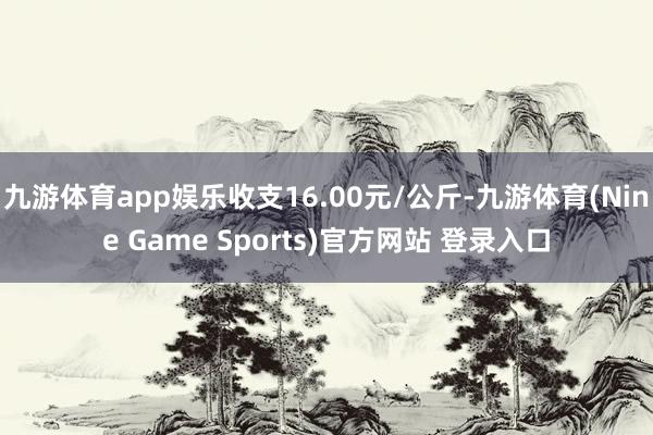 九游体育app娱乐收支16.00元/公斤-九游体育(Nine Game Sports)官方网站 登录入口