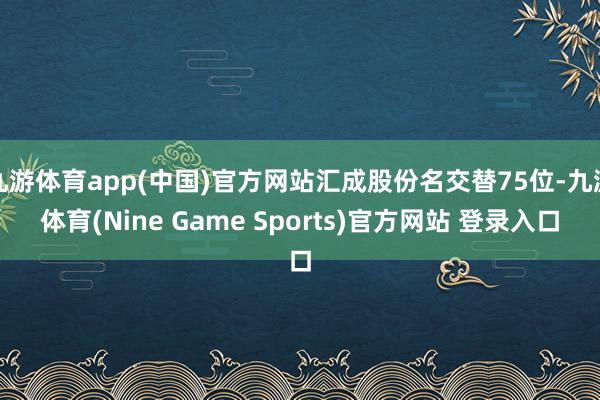 九游体育app(中国)官方网站汇成股份名交替75位-九游体育(Nine Game Sports)官方网站 登录入口