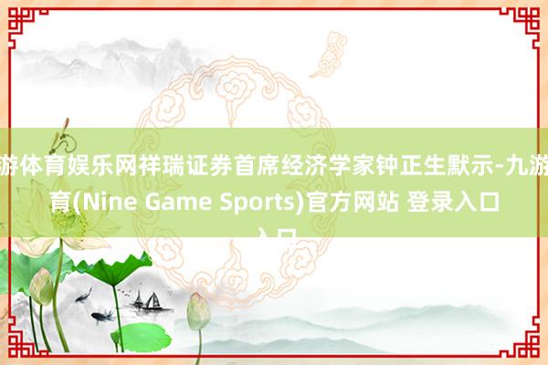 九游体育娱乐网祥瑞证券首席经济学家钟正生默示-九游体育(Nine Game Sports)官方网站 登录入口