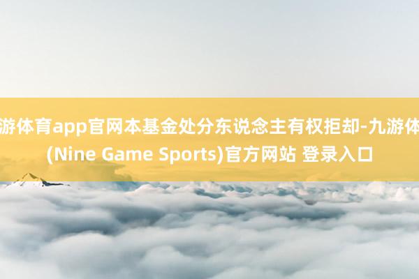 九游体育app官网本基金处分东说念主有权拒却-九游体育(Nine Game Sports)官方网站 登录入口
