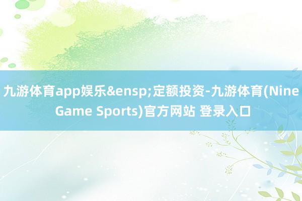九游体育app娱乐 定额投资-九游体育(Nine Game Sports)官方网站 登录入口