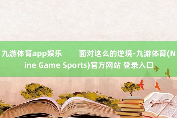九游体育app娱乐 面对这么的逆境-九游体育(Nine Game Sports)官方网站 登录入口