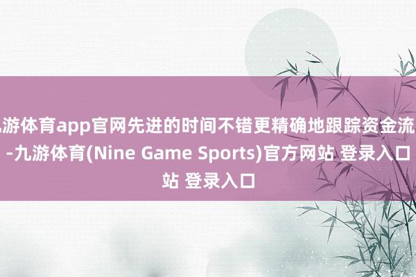 九游体育app官网先进的时间不错更精确地跟踪资金流向-九游体育(Nine Game Sports)官方网站 登录入口