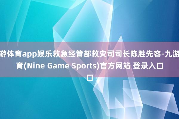 九游体育app娱乐救急经管部救灾司司长陈胜先容-九游体育(Nine Game Sports)官方网站 登录入口