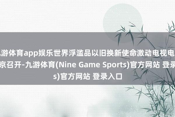 九游体育app娱乐世界浮滥品以旧换新使命激动电视电话会在京召开-九游体育(Nine Game Sports)官方网站 登录入口