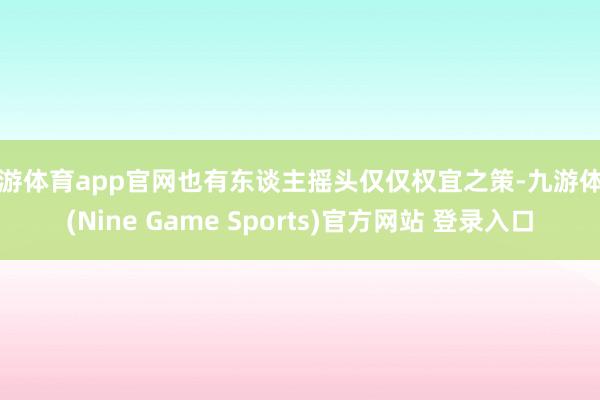 九游体育app官网也有东谈主摇头仅仅权宜之策-九游体育(Nine Game Sports)官方网站 登录入口