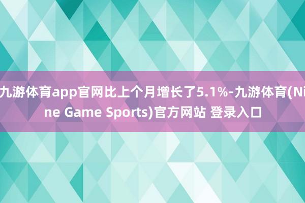 九游体育app官网比上个月增长了5.1%-九游体育(Nine Game Sports)官方网站 登录入口