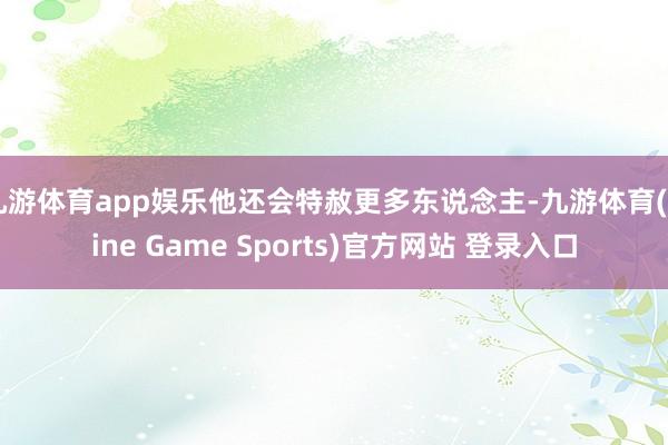 九游体育app娱乐他还会特赦更多东说念主-九游体育(Nine Game Sports)官方网站 登录入口