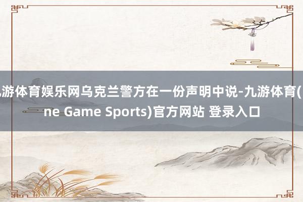 九游体育娱乐网乌克兰警方在一份声明中说-九游体育(Nine Game Sports)官方网站 登录入口