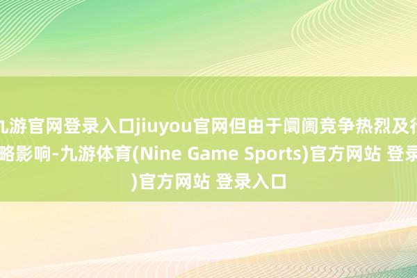 九游官网登录入口jiuyou官网但由于阛阓竞争热烈及行业策略影响-九游体育(Nine Game Sports)官方网站 登录入口