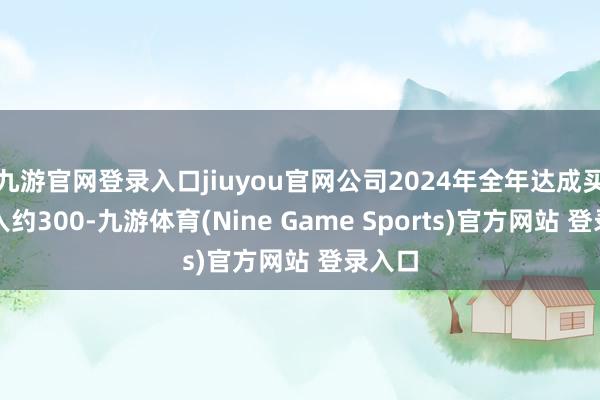 九游官网登录入口jiuyou官网公司2024年全年达成买卖收入约300-九游体育(Nine Game Sports)官方网站 登录入口