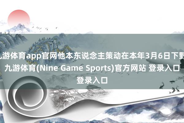 九游体育app官网他本东说念主策动在本年3月6日下野-九游体育(Nine Game Sports)官方网站 登录入口