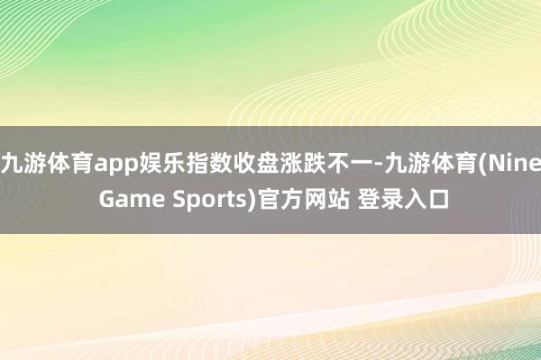九游体育app娱乐 指数收盘涨跌不一-九游体育(Nine Game Sports)官方网站 登录入口