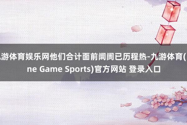 九游体育娱乐网他们合计面前阛阓已历程热-九游体育(Nine Game Sports)官方网站 登录入口
