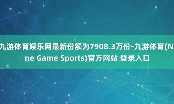 九游体育娱乐网最新份额为7908.3万份-九游体育(Nine Game Sports)官方网站 登录入口