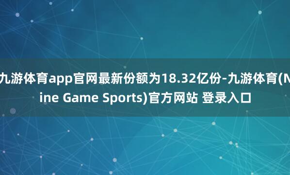 九游体育app官网最新份额为18.32亿份-九游体育(Nine Game Sports)官方网站 登录入口