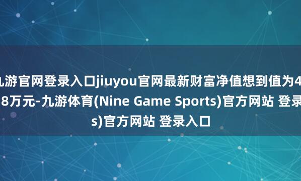 九游官网登录入口jiuyou官网最新财富净值想到值为4897.38万元-九游体育(Nine Game Sports)官方网站 登录入口