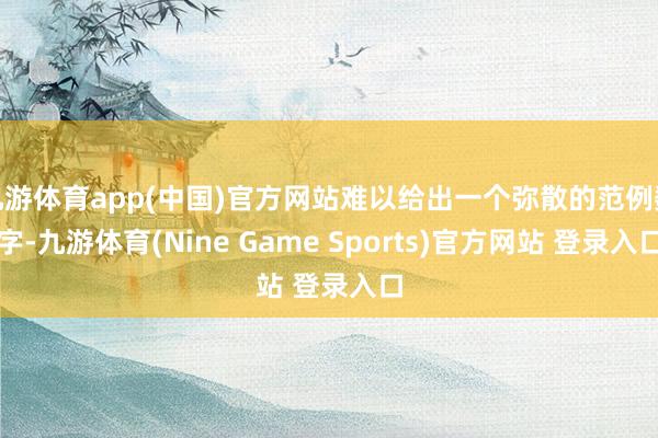 九游体育app(中国)官方网站难以给出一个弥散的范例数字-九游体育(Nine Game Sports)官方网站 登录入口