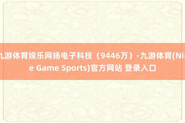 九游体育娱乐网扬电子科技(9446万)-九游体育(Nine Game Sports)官方网站 登录入口