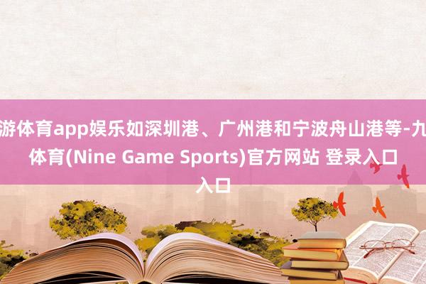九游体育app娱乐如深圳港、广州港和宁波舟山港等-九游体育(Nine Game Sports)官方网站 登录入口
