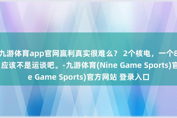九游体育app官网赢利真实很难么？ 2个核电，一个87%，一个63%，应该不是运谈吧。-九游体育(Nine Game Sports)官方网站 登录入口