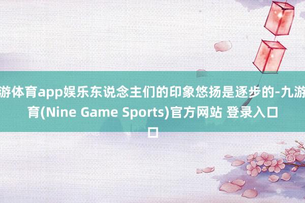 九游体育app娱乐东说念主们的印象悠扬是逐步的-九游体育(Nine Game Sports)官方网站 登录入口