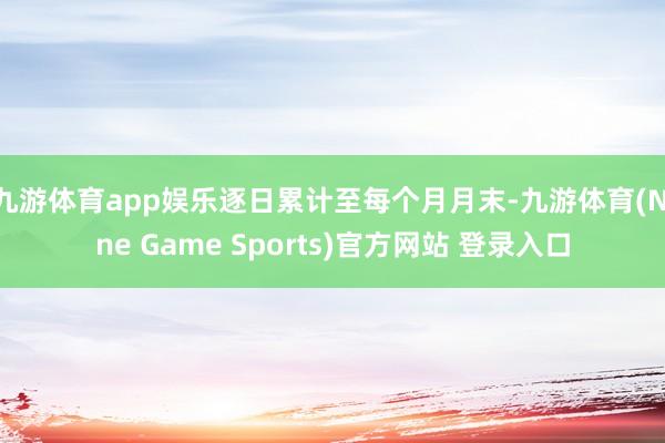 九游体育app娱乐逐日累计至每个月月末-九游体育(Nine Game Sports)官方网站 登录入口