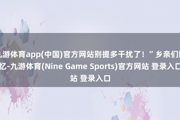 九游体育app(中国)官方网站别提多干扰了！”乡亲们回忆-九游体育(Nine Game Sports)官方网站 登录入口