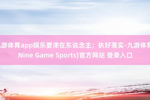 九游体育app娱乐要津在东说念主;执好落实-九游体育(Nine Game Sports)官方网站 登录入口