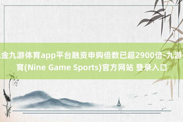 现金九游体育app平台融资申购倍数已超2900倍-九游体育(Nine Game Sports)官方网站 登录入口