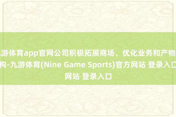 九游体育app官网公司积极拓展商场、优化业务和产物结构-九游体育(Nine Game Sports)官方网站 登录入口