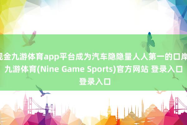现金九游体育app平台成为汽车隐隐量人人第一的口岸-九游体育(Nine Game Sports)官方网站 登录入口